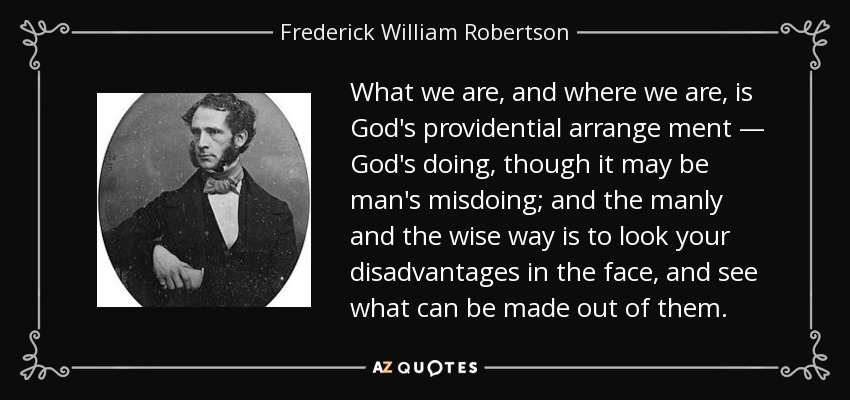What we are, and where we are, is God's providential arrange ment — God's doing, though it may be man's misdoing; and the manly and the wise way is to look your disadvantages in the face, and see what can be made out of them. - Frederick William Robertson