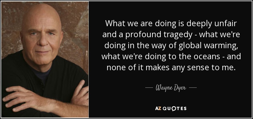 What we are doing is deeply unfair and a profound tragedy - what we're doing in the way of global warming, what we're doing to the oceans - and none of it makes any sense to me. - Wayne Dyer