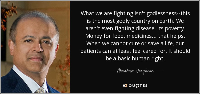 What we are fighting isn't godlessness--this is the most godly country on earth. We aren't even fighting disease. Its poverty. Money for food, medicines... that helps. When we cannot cure or save a life, our patients can at least feel cared for. It should be a basic human right. - Abraham Verghese