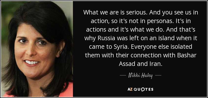 What we are is serious. And you see us in action, so it's not in personas. It's in actions and it's what we do. And that's why Russia was left on an island when it came to Syria. Everyone else isolated them with their connection with Bashar Assad and Iran. - Nikki Haley