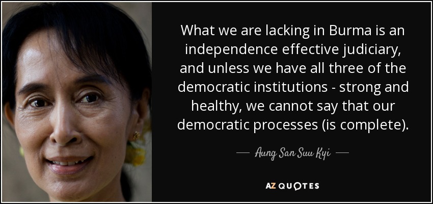 What we are lacking in Burma is an independence effective judiciary, and unless we have all three of the democratic institutions - strong and healthy, we cannot say that our democratic processes (is complete). - Aung San Suu Kyi