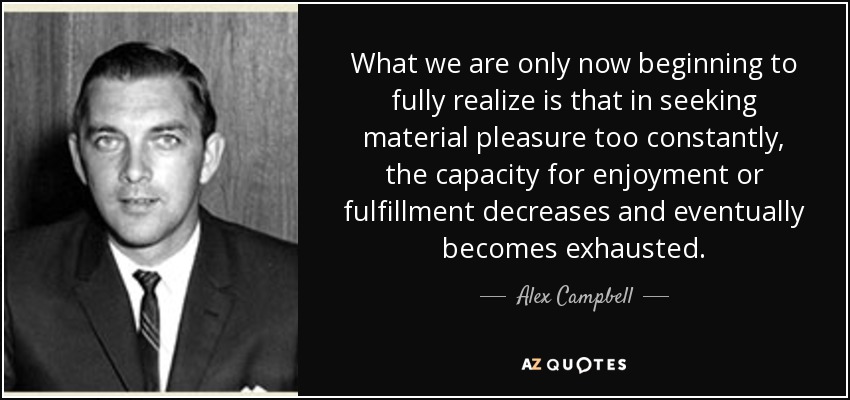 What we are only now beginning to fully realize is that in seeking material pleasure too constantly, the capacity for enjoyment or fulfillment decreases and eventually becomes exhausted. - Alex Campbell