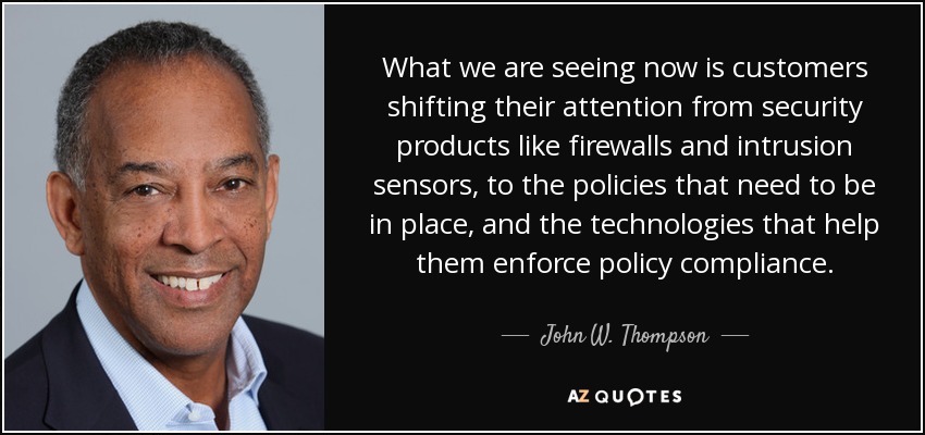 What we are seeing now is customers shifting their attention from security products like firewalls and intrusion sensors, to the policies that need to be in place, and the technologies that help them enforce policy compliance. - John W. Thompson