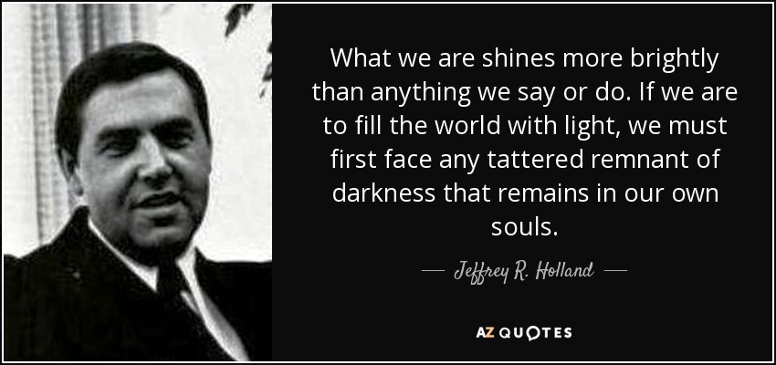What we are shines more brightly than anything we say or do. If we are to fill the world with light, we must first face any tattered remnant of darkness that remains in our own souls. - Jeffrey R. Holland