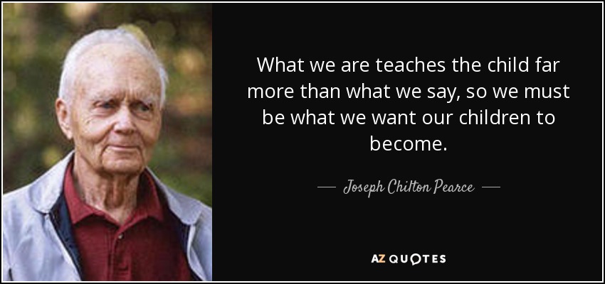 What we are teaches the child far more than what we say, so we must be what we want our children to become. - Joseph Chilton Pearce