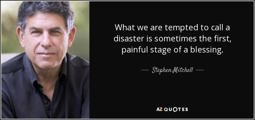 What we are tempted to call a disaster is sometimes the first, painful stage of a blessing. - Stephen Mitchell