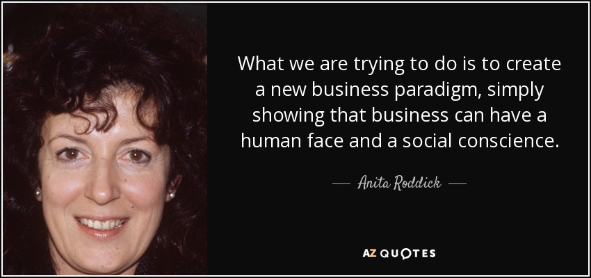 What we are trying to do is to create a new business paradigm, simply showing that business can have a human face and a social conscience. - Anita Roddick