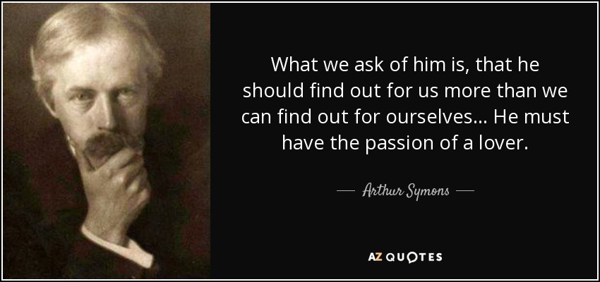 What we ask of him is, that he should find out for us more than we can find out for ourselves... He must have the passion of a lover. - Arthur Symons