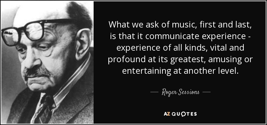 What we ask of music, first and last, is that it communicate experience - experience of all kinds, vital and profound at its greatest, amusing or entertaining at another level. - Roger Sessions
