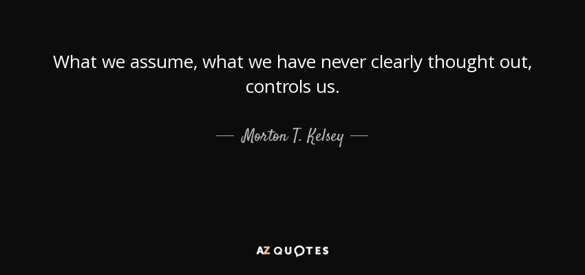 What we assume, what we have never clearly thought out, controls us. - Morton T. Kelsey