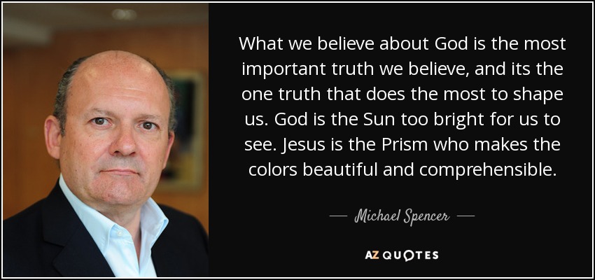What we believe about God is the most important truth we believe, and its the one truth that does the most to shape us. God is the Sun too bright for us to see. Jesus is the Prism who makes the colors beautiful and comprehensible. - Michael Spencer
