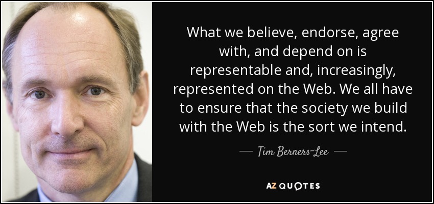 What we believe, endorse, agree with, and depend on is representable and, increasingly, represented on the Web. We all have to ensure that the society we build with the Web is the sort we intend. - Tim Berners-Lee