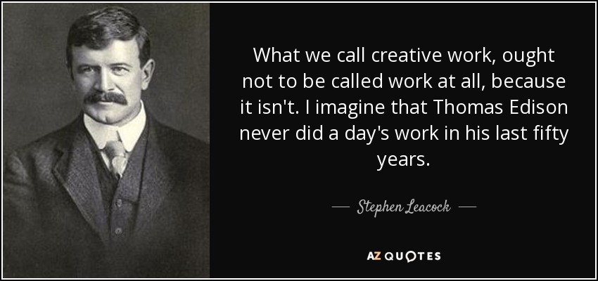 What we call creative work, ought not to be called work at all, because it isn't. I imagine that Thomas Edison never did a day's work in his last fifty years. - Stephen Leacock
