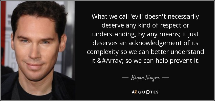 What we call 'evil' doesn't necessarily deserve any kind of respect or understanding, by any means; it just deserves an acknowledgement of its complexity so we can better understand it &#Array; so we can help prevent it. - Bryan Singer
