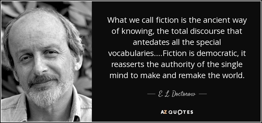 What we call fiction is the ancient way of knowing, the total discourse that antedates all the special vocabularies....Fiction is democratic, it reasserts the authority of the single mind to make and remake the world. - E. L. Doctorow