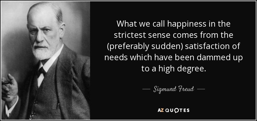 What we call happiness in the strictest sense comes from the (preferably sudden) satisfaction of needs which have been dammed up to a high degree. - Sigmund Freud