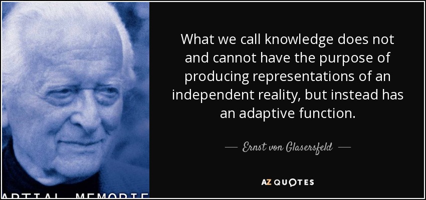 What we call knowledge does not and cannot have the purpose of producing representations of an independent reality, but instead has an adaptive function. - Ernst von Glasersfeld