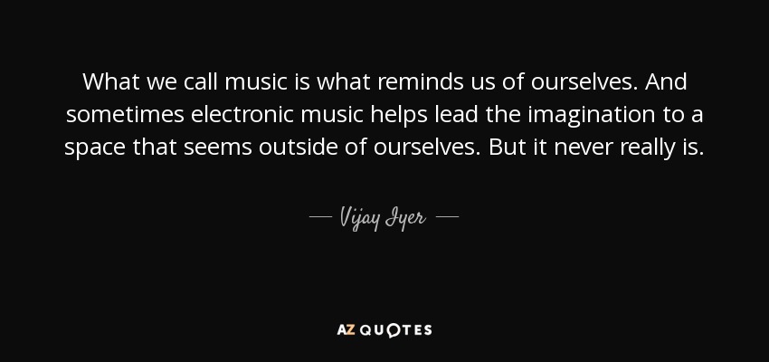 What we call music is what reminds us of ourselves. And sometimes electronic music helps lead the imagination to a space that seems outside of ourselves. But it never really is. - Vijay Iyer