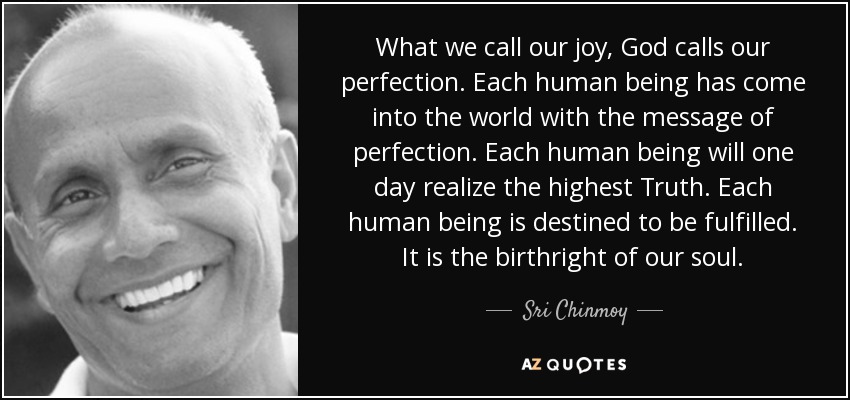 What we call our joy, God calls our perfection. Each human being has come into the world with the message of perfection. Each human being will one day realize the highest Truth. Each human being is destined to be fulfilled. It is the birthright of our soul. - Sri Chinmoy