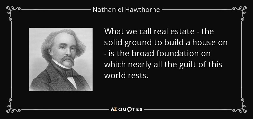 What we call real estate - the solid ground to build a house on - is the broad foundation on which nearly all the guilt of this world rests. - Nathaniel Hawthorne