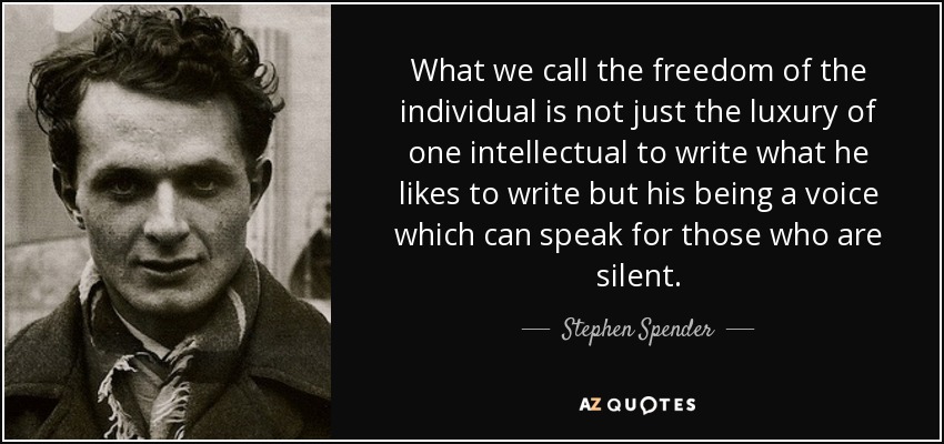 What we call the freedom of the individual is not just the luxury of one intellectual to write what he likes to write but his being a voice which can speak for those who are silent. - Stephen Spender