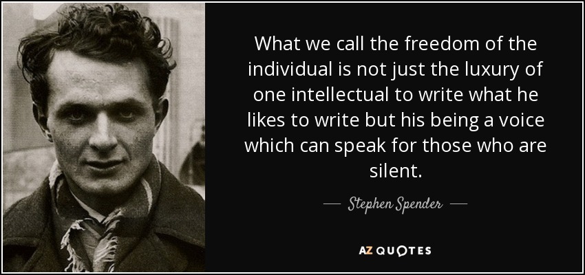 What we call the freedom of the individual is not just the luxury of one intellectual to write what he likes to write but his being a voice which can speak for those who are silent. - Stephen Spender