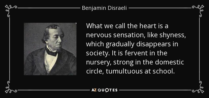 What we call the heart is a nervous sensation, like shyness, which gradually disappears in society. It is fervent in the nursery, strong in the domestic circle, tumultuous at school. - Benjamin Disraeli
