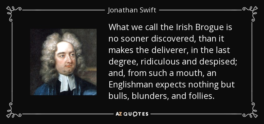 What we call the Irish Brogue is no sooner discovered, than it makes the deliverer, in the last degree, ridiculous and despised; and, from such a mouth, an Englishman expects nothing but bulls, blunders, and follies. - Jonathan Swift