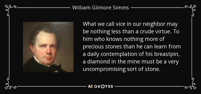 What we call vice in our neighbor may be nothing less than a crude virtue. To him who knows nothing more of precious stones than he can learn from a daily contemplation of his breastpin, a diamond in the mine must be a very uncompromising sort of stone. - William Gilmore Simms