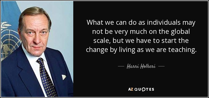What we can do as individuals may not be very much on the global scale, but we have to start the change by living as we are teaching. - Harri Holkeri