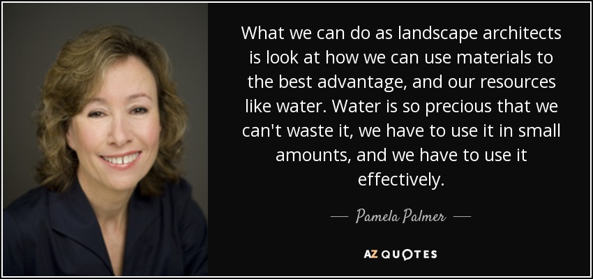 What we can do as landscape architects is look at how we can use materials to the best advantage, and our resources like water. Water is so precious that we can't waste it, we have to use it in small amounts, and we have to use it effectively. - Pamela Palmer