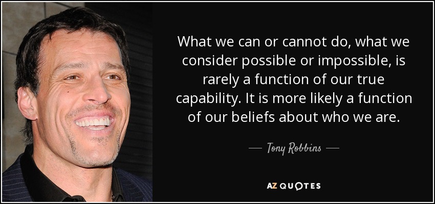 What we can or cannot do, what we consider possible or impossible, is rarely a function of our true capability. It is more likely a function of our beliefs about who we are. - Tony Robbins