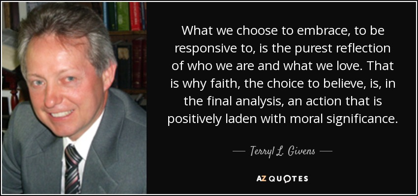 What we choose to embrace, to be responsive to, is the purest reflection of who we are and what we love. That is why faith, the choice to believe, is, in the final analysis, an action that is positively laden with moral significance. - Terryl L. Givens