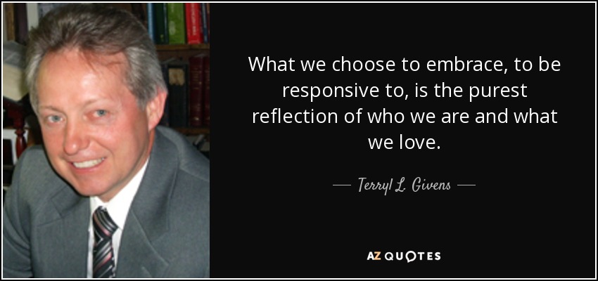 What we choose to embrace, to be responsive to, is the purest reflection of who we are and what we love. - Terryl L. Givens
