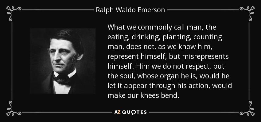 What we commonly call man, the eating, drinking, planting, counting man, does not, as we know him, represent himself, but misrepresents himself. Him we do not respect, but the soul, whose organ he is, would he let it appear through his action, would make our knees bend. - Ralph Waldo Emerson
