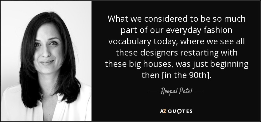 What we considered to be so much part of our everyday fashion vocabulary today, where we see all these designers restarting with these big houses, was just beginning then [in the 90th]. - Roopal Patel