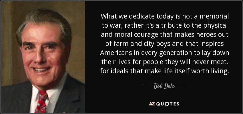 What we dedicate today is not a memorial to war, rather it's a tribute to the physical and moral courage that makes heroes out of farm and city boys and that inspires Americans in every generation to lay down their lives for people they will never meet, for ideals that make life itself worth living. - Bob Dole