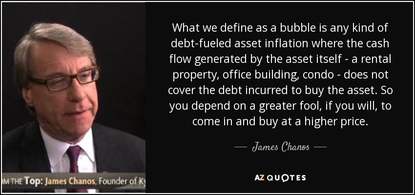 What we define as a bubble is any kind of debt-fueled asset inflation where the cash flow generated by the asset itself - a rental property, office building, condo - does not cover the debt incurred to buy the asset. So you depend on a greater fool, if you will, to come in and buy at a higher price. - James Chanos