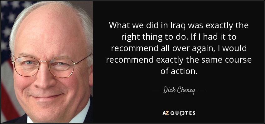 What we did in Iraq was exactly the right thing to do. If I had it to recommend all over again, I would recommend exactly the same course of action. - Dick Cheney