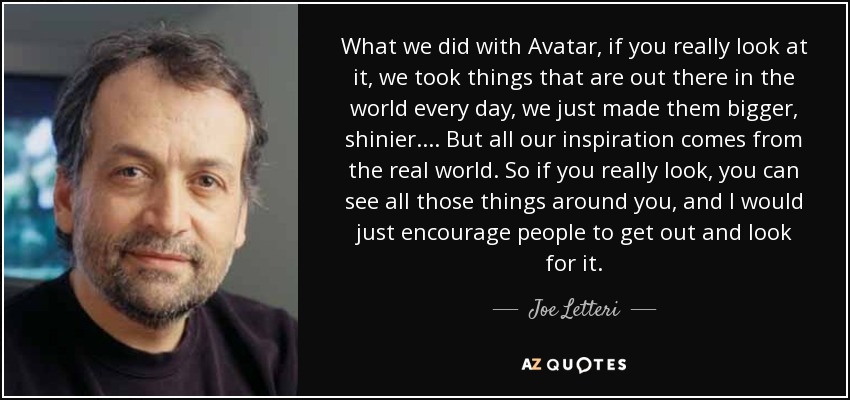 What we did with Avatar, if you really look at it, we took things that are out there in the world every day, we just made them bigger, shinier. ... But all our inspiration comes from the real world. So if you really look, you can see all those things around you, and I would just encourage people to get out and look for it. - Joe Letteri