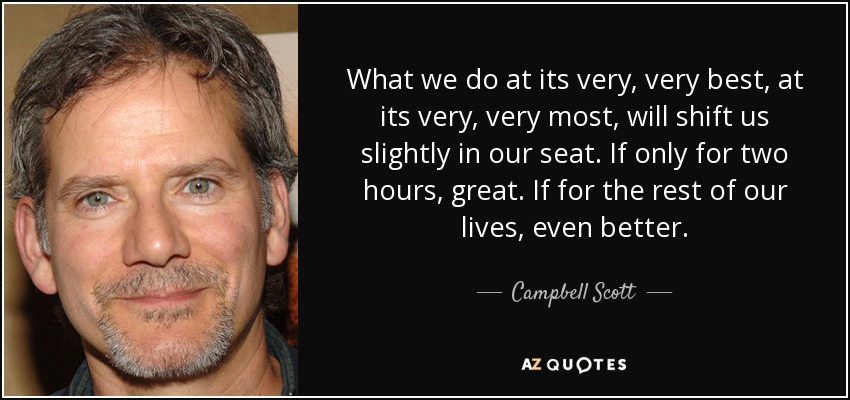 What we do at its very, very best, at its very, very most, will shift us slightly in our seat. If only for two hours, great. If for the rest of our lives, even better. - Campbell Scott