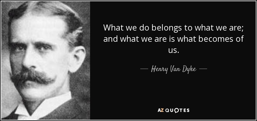 What we do belongs to what we are; and what we are is what becomes of us. - Henry Van Dyke