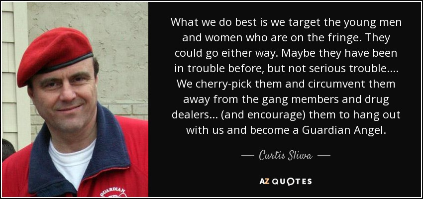 What we do best is we target the young men and women who are on the fringe. They could go either way. Maybe they have been in trouble before, but not serious trouble. ... We cherry-pick them and circumvent them away from the gang members and drug dealers ... (and encourage) them to hang out with us and become a Guardian Angel. - Curtis Sliwa