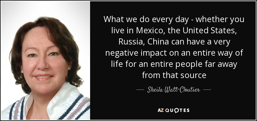 What we do every day - whether you live in Mexico, the United States, Russia, China can have a very negative impact on an entire way of life for an entire people far away from that source - Sheila Watt-Cloutier