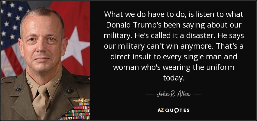 What we do have to do, is listen to what Donald Trump's been saying about our military. He's called it a disaster. He says our military can't win anymore. That's a direct insult to every single man and woman who's wearing the uniform today. - John R. Allen