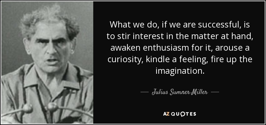 What we do, if we are successful, is to stir interest in the matter at hand, awaken enthusiasm for it, arouse a curiosity, kindle a feeling, fire up the imagination. - Julius Sumner Miller
