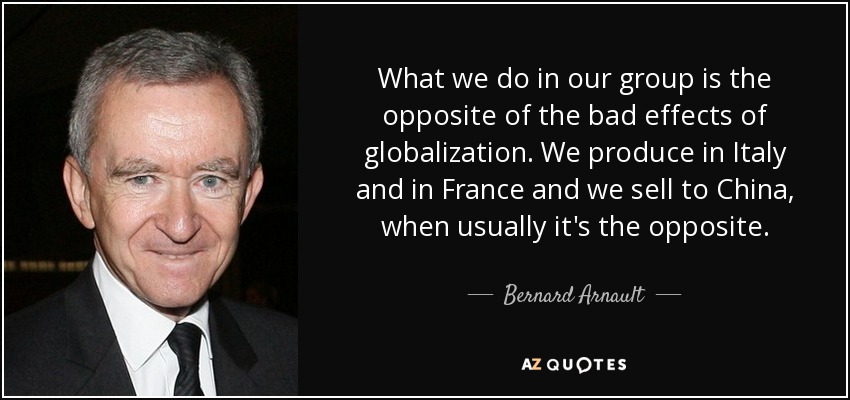 What we do in our group is the opposite of the bad effects of globalization. We produce in Italy and in France and we sell to China, when usually it's the opposite. - Bernard Arnault