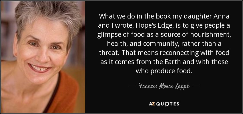 What we do in the book my daughter Anna and I wrote, Hope's Edge, is to give people a glimpse of food as a source of nourishment, health, and community, rather than a threat. That means reconnecting with food as it comes from the Earth and with those who produce food. - Frances Moore Lappé