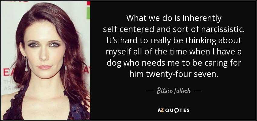What we do is inherently self-centered and sort of narcissistic. It's hard to really be thinking about myself all of the time when I have a dog who needs me to be caring for him twenty-four seven. - Bitsie Tulloch