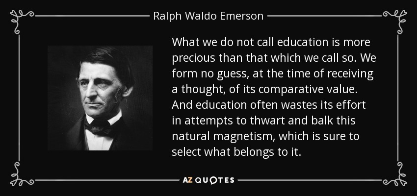 What we do not call education is more precious than that which we call so. We form no guess, at the time of receiving a thought, of its comparative value. And education often wastes its effort in attempts to thwart and balk this natural magnetism, which is sure to select what belongs to it. - Ralph Waldo Emerson